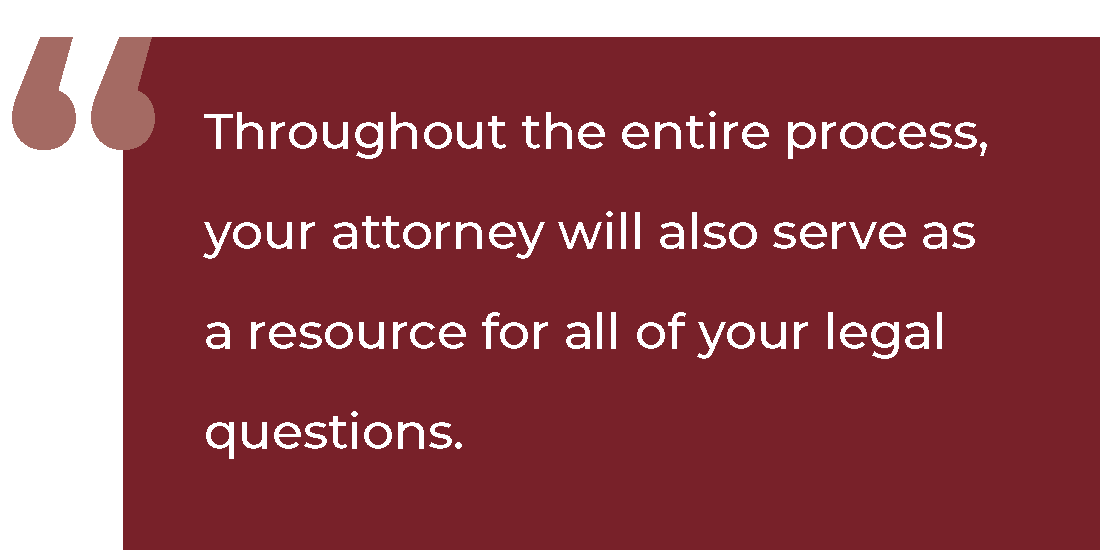 Throughout the entire process, your attorney will also serve as a resource for all of your legal questions