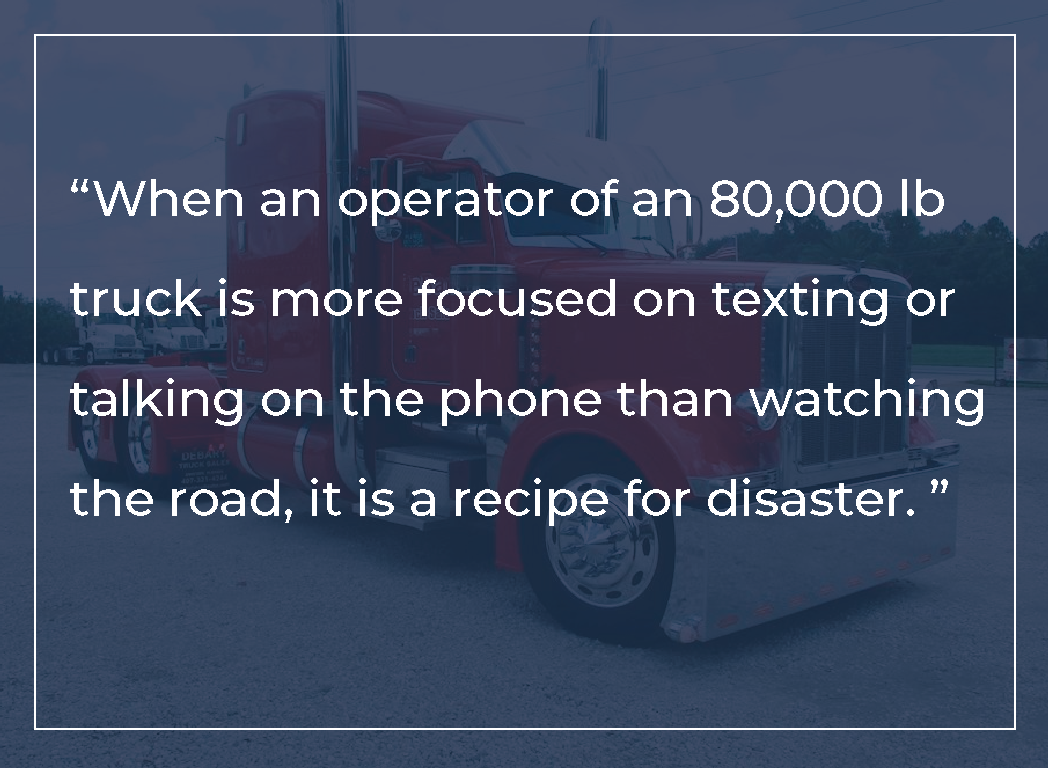 When an operator of an eighty-thousand pound truck is distracted, rather than watching the road, it is a recipe for disaster