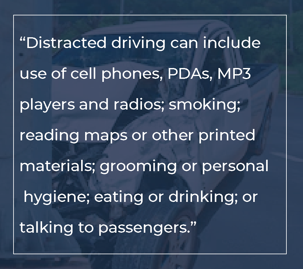 Example causes of distracted driving include use of cell phones, radios; smoking; reading printed materials; grooming; eating or drinking; or talking to passengers