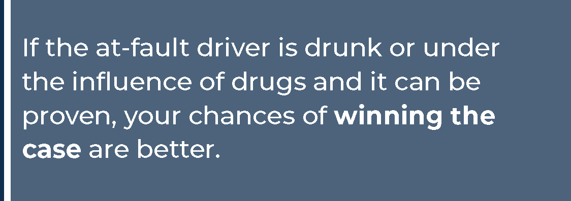 If the at-fault driver is drunk or under the influence of drugs and it can be proven, your chances of winning the case are better.